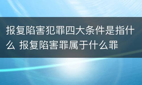 报复陷害犯罪四大条件是指什么 报复陷害罪属于什么罪
