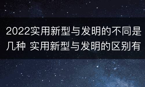 2022实用新型与发明的不同是几种 实用新型与发明的区别有哪些