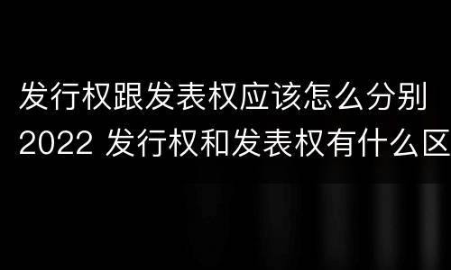发行权跟发表权应该怎么分别2022 发行权和发表权有什么区别