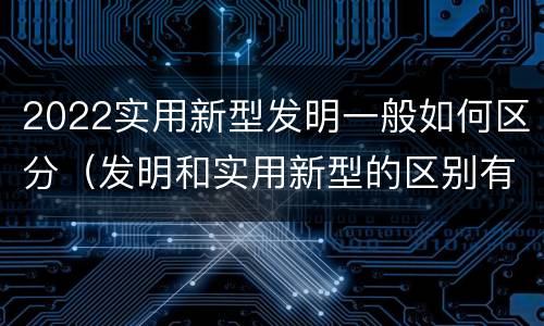 2022实用新型发明一般如何区分（发明和实用新型的区别有）