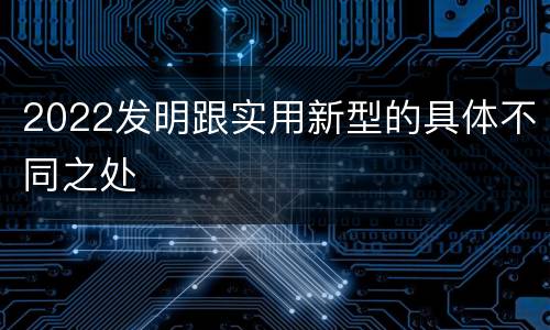 2022发明跟实用新型的具体不同之处