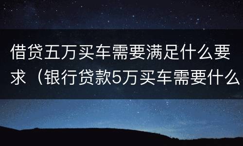借贷五万买车需要满足什么要求（银行贷款5万买车需要什么条件）