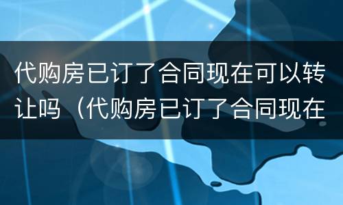 代购房已订了合同现在可以转让吗（代购房已订了合同现在可以转让吗）