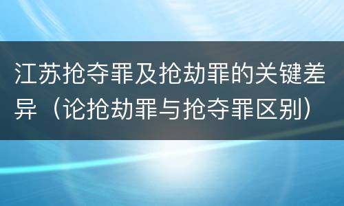 江苏抢夺罪及抢劫罪的关键差异（论抢劫罪与抢夺罪区别）