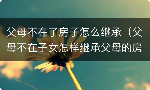 父母不在了房子怎么继承（父母不在子女怎样继承父母的房子）
