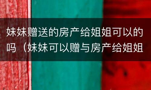 妹妹赠送的房产给姐姐可以的吗（妹妹可以赠与房产给姐姐吗?）