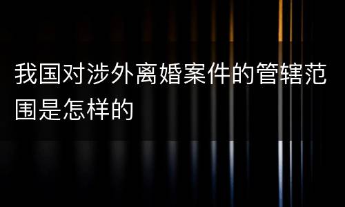 我国对涉外离婚案件的管辖范围是怎样的