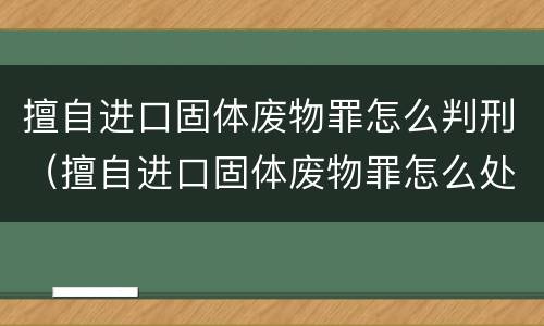 擅自进口固体废物罪怎么判刑（擅自进口固体废物罪怎么处罚）