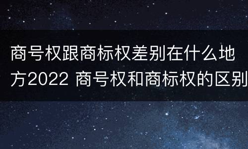 商号权跟商标权差别在什么地方2022 商号权和商标权的区别