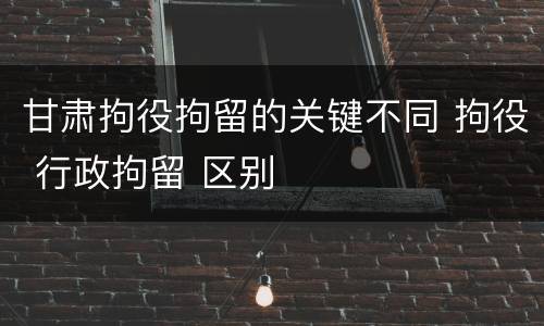 甘肃拘役拘留的关键不同 拘役 行政拘留 区别