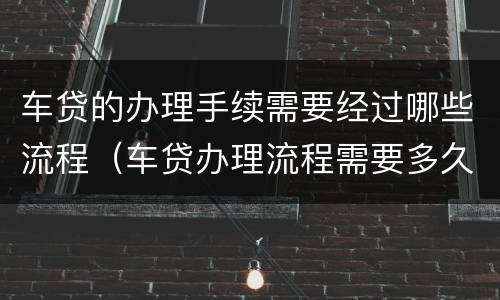 车贷的办理手续需要经过哪些流程（车贷办理流程需要多久）