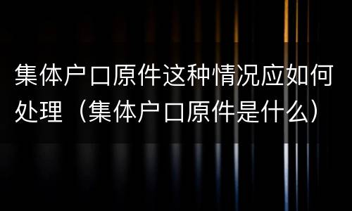 集体户口原件这种情况应如何处理（集体户口原件是什么）