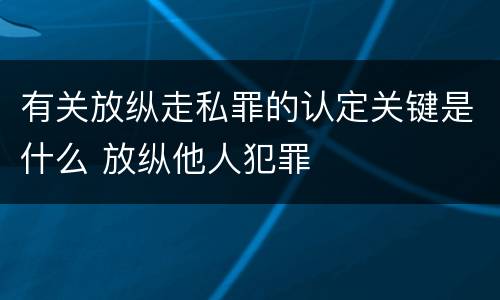 有关放纵走私罪的认定关键是什么 放纵他人犯罪