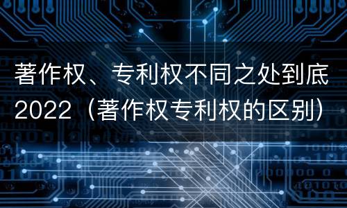 著作权、专利权不同之处到底2022（著作权专利权的区别）