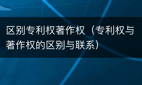 区别专利权著作权（专利权与著作权的区别与联系）