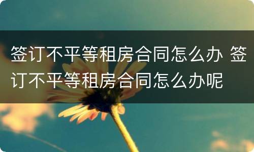 签订不平等租房合同怎么办 签订不平等租房合同怎么办呢
