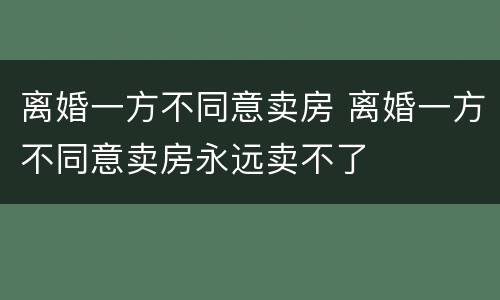 离婚一方不同意卖房 离婚一方不同意卖房永远卖不了