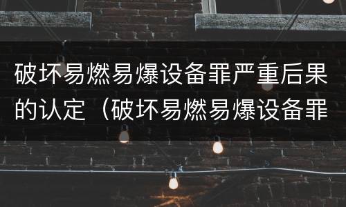 破坏易燃易爆设备罪严重后果的认定（破坏易燃易爆设备罪严重后果的认定依据）