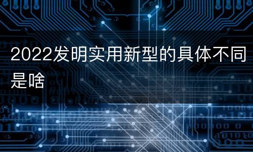 2022发明实用新型的具体不同是啥