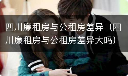 四川廉租房与公租房差异（四川廉租房与公租房差异大吗）