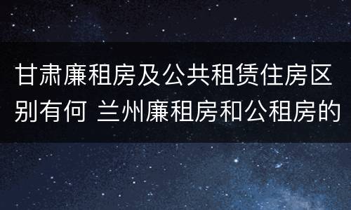 甘肃廉租房及公共租赁住房区别有何 兰州廉租房和公租房的区别