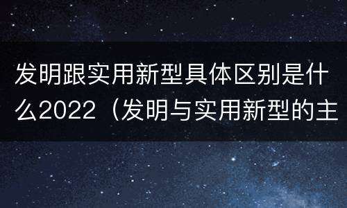 发明跟实用新型具体区别是什么2022（发明与实用新型的主要区别）