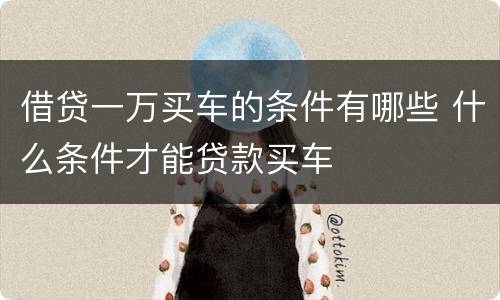 借贷一万买车的条件有哪些 什么条件才能贷款买车