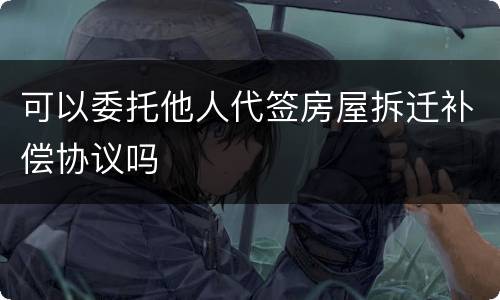 可以委托他人代签房屋拆迁补偿协议吗