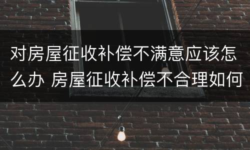 对房屋征收补偿不满意应该怎么办 房屋征收补偿不合理如何处理