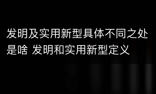 发明及实用新型具体不同之处是啥 发明和实用新型定义