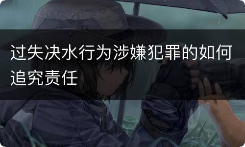 过失决水行为涉嫌犯罪的如何追究责任