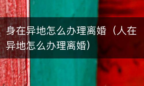 身在异地怎么办理离婚（人在异地怎么办理离婚）