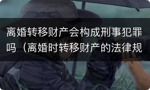 离婚转移财产会构成刑事犯罪吗（离婚时转移财产的法律规定）