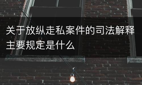 关于放纵走私案件的司法解释主要规定是什么