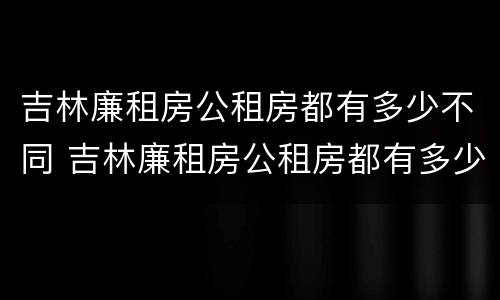 吉林廉租房公租房都有多少不同 吉林廉租房公租房都有多少不同的地方