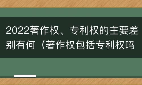 2022著作权、专利权的主要差别有何（著作权包括专利权吗）