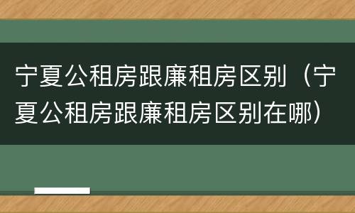 宁夏公租房跟廉租房区别（宁夏公租房跟廉租房区别在哪）