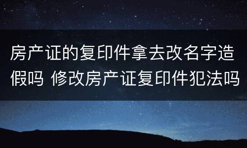房产证的复印件拿去改名字造假吗 修改房产证复印件犯法吗