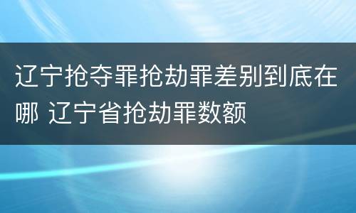 辽宁抢夺罪抢劫罪差别到底在哪 辽宁省抢劫罪数额