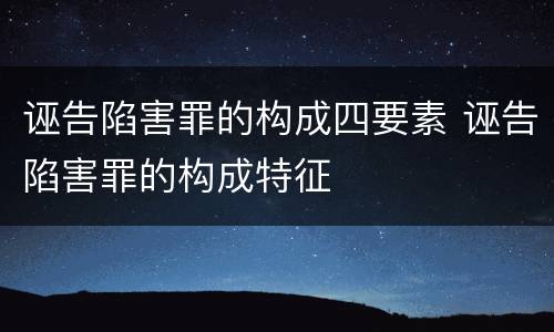 诬告陷害罪的构成四要素 诬告陷害罪的构成特征