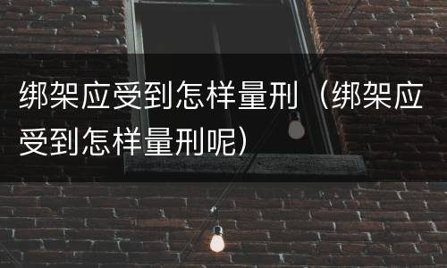 绑架应受到怎样量刑（绑架应受到怎样量刑呢）