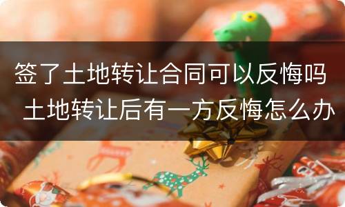 签了土地转让合同可以反悔吗 土地转让后有一方反悔怎么办
