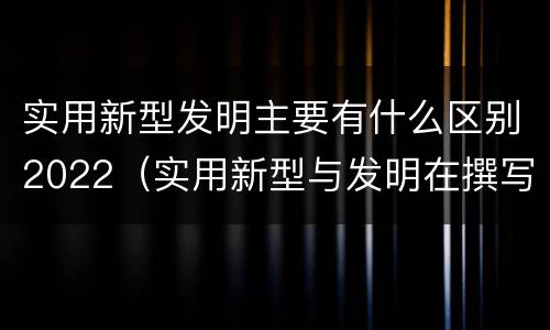 实用新型发明主要有什么区别2022（实用新型与发明在撰写时有区别吗）