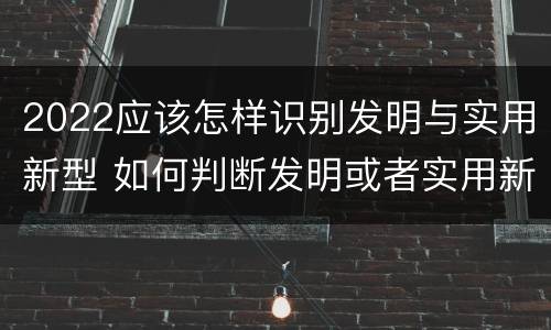 2022应该怎样识别发明与实用新型 如何判断发明或者实用新型的新颖性