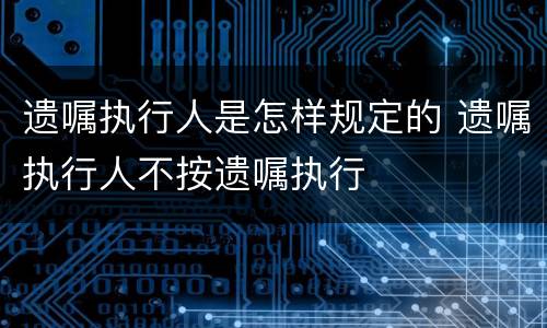 遗嘱执行人是怎样规定的 遗嘱执行人不按遗嘱执行