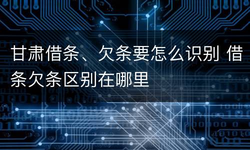甘肃借条、欠条要怎么识别 借条欠条区别在哪里