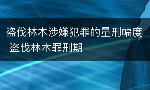 盗伐林木涉嫌犯罪的量刑幅度 盗伐林木罪刑期