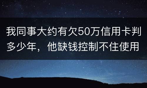 我同事大约有欠50万信用卡判多少年，他缺钱控制不住使用