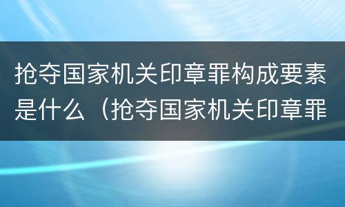 抢夺国家机关印章罪构成要素是什么（抢夺国家机关印章罪构成要素是什么）
