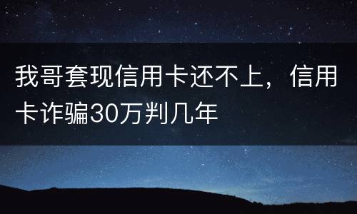 我哥套现信用卡还不上，信用卡诈骗30万判几年